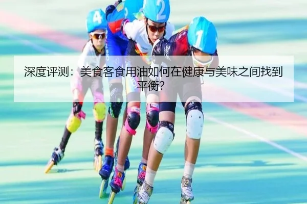 深度评测：美食客食用油如何在健康与美味之间找到平衡？