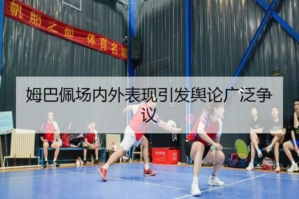 姆巴佩场内外表现引发舆论广泛争议